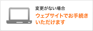 変更がない場合 ウェブサイトでお手続きいただけます